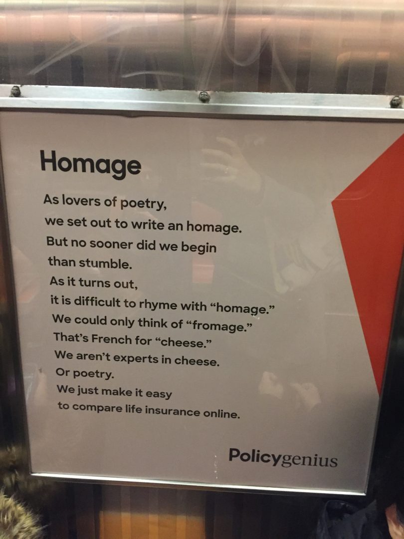 HOmage / As lovers of poetry, / we set out to write an homage. / But no sooner did we begin / than stumble. / As it turns out, / it is difficult to rhyme with 'homage.' / We could only thing of 'fromage.' / That's french for 'cheese.' / We aren't experts in cheese. / Or poetry. / We just make it easy / to compare life insurance online.