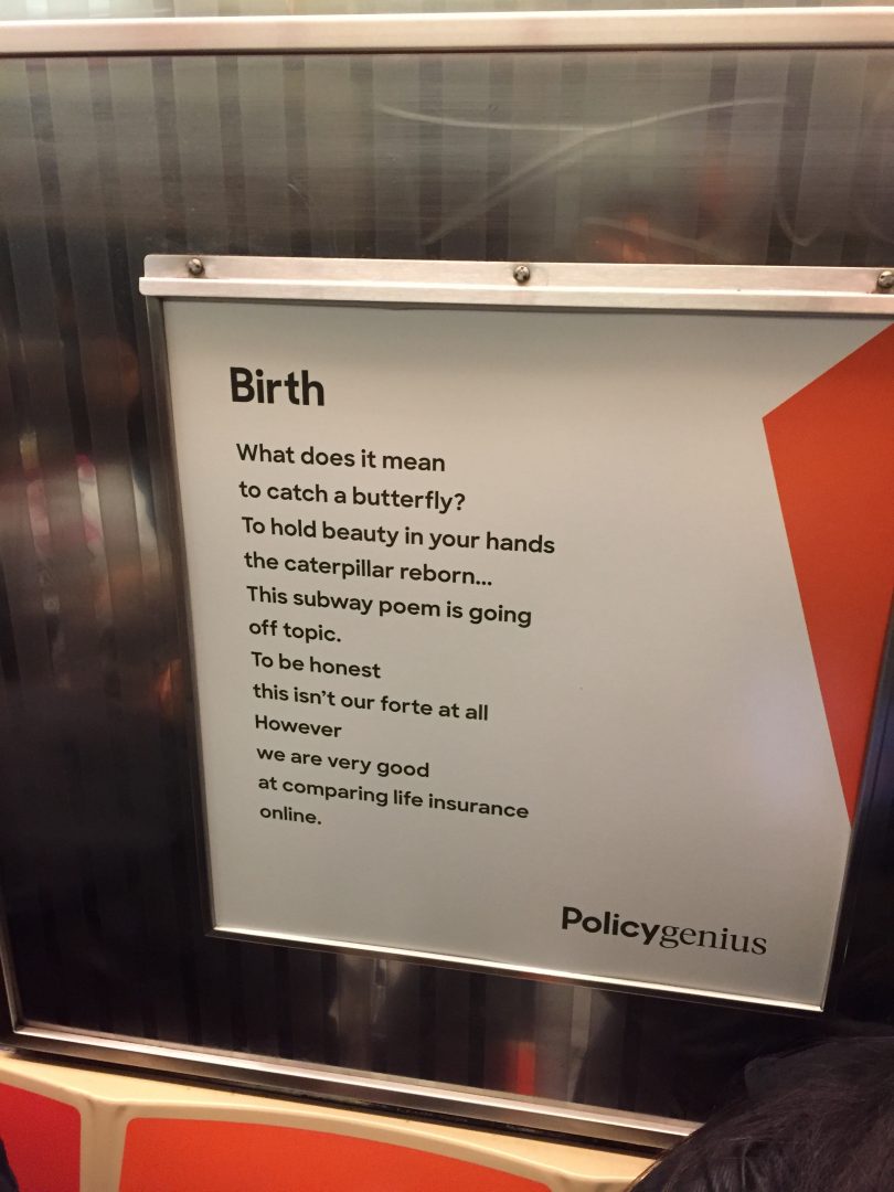 Birth / What does it mean / to catch a butterfly? / To hold beauty in your hands / the caterpillar reborn... / This subway poem is going / off topic. / To be honest / this isn't our fote at all / However / we are very good / at comparing life insurance / online.