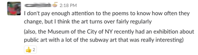 I don't pay enough attention to the poems to know how often they change, but I think the art turns over fairly regularly (also the Museum of the City of NY recently had an exhibition about public art with a lot of the subway art that was really interesting)