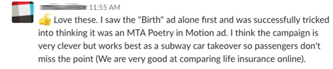 Love these. I saw the 'Birth' ad alone first and was successfully tricked into thinking ti was an MTA Poetry in Motion ad. I think the campaign is very clever but works best as a subway car takeover so passengers don't miss the point (We are very good at comparing life insurance online).