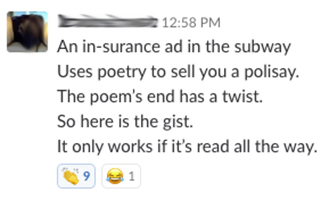 An insurane ad in the subway / Uses poetry to sell you a policy. / The poem's end has a twist. / So here is the gist. / It only works if it's read all the way.