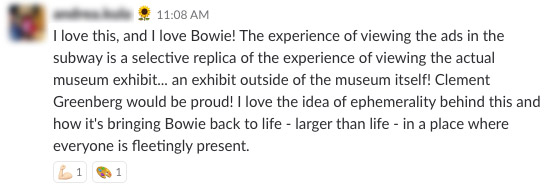 I love this, and I love Bowie! The experience of viewing the ads in the subway is a selective replica of the experience of viewing the actual museum exhibit... an exhibit outside of the museum itself! Clement Greenberg would be proud! I love the idea of ephemerality behind this and how it's bringing Bowie back to live -larger than life- in a place where everyone is fleetingly present.